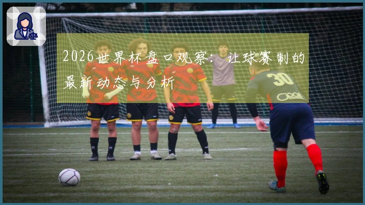 2026世界杯盘口观察：让球赛制的最新动态与分析