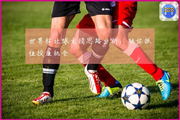 世界杯让球竞猜思路分析，助你抓住投注机会