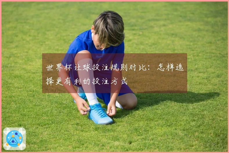 世界杯让球投注规则对比：怎样选择更有利的投注方式